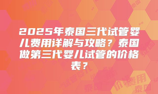 2025年泰国三代试管婴儿费用详解与攻略？泰国做第三代婴儿试管的价格表？