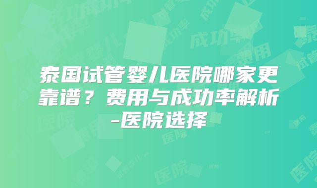 泰国试管婴儿医院哪家更靠谱？费用与成功率解析-医院选择