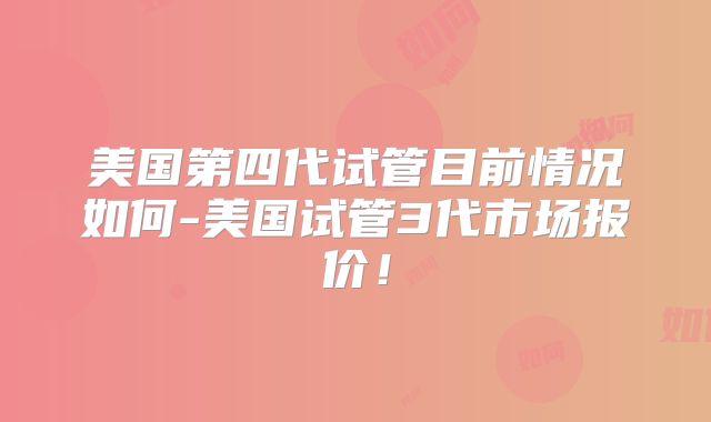 美国第四代试管目前情况如何-美国试管3代市场报价！