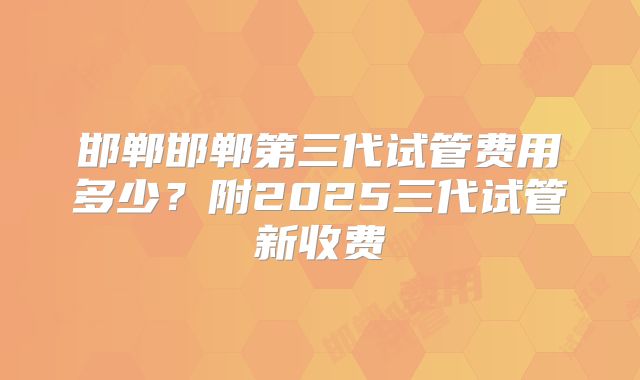 邯郸邯郸第三代试管费用多少？附2025三代试管新收费