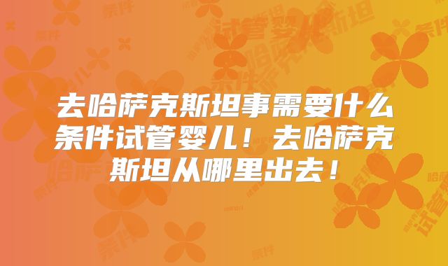 去哈萨克斯坦事需要什么条件试管婴儿！去哈萨克斯坦从哪里出去！