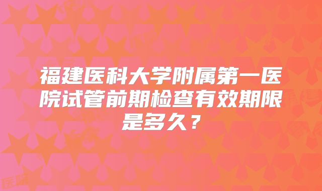 福建医科大学附属第一医院试管前期检查有效期限是多久？