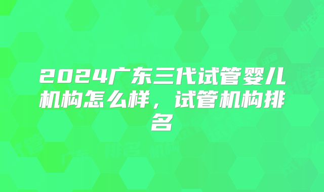 2024广东三代试管婴儿机构怎么样，试管机构排名
