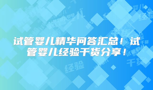 试管婴儿精华问答汇总！试管婴儿经验干货分享！