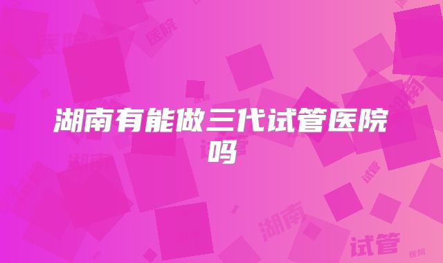 湖南有能做三代试管医院吗