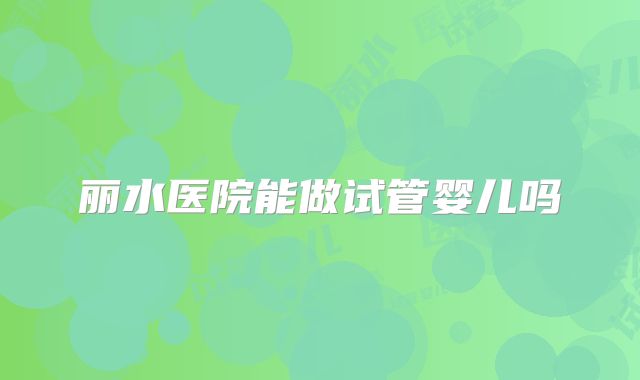 丽水医院能做试管婴儿吗