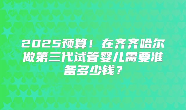 2025预算！在齐齐哈尔做第三代试管婴儿需要准备多少钱？