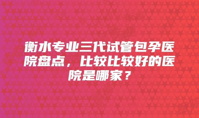 衡水专业三代试管包孕医院盘点，比较比较好的医院是哪家？