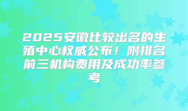 2025安徽比较出名的生殖中心权威公布！附排名前三机构费用及成功率参考