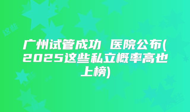 广州试管成功 医院公布(2025这些私立概率高也上榜)