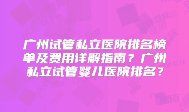 广州试管私立医院排名榜单及费用详解指南？广州私立试管婴儿医院排名？
