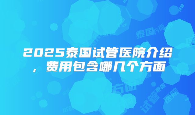 2025泰国试管医院介绍，费用包含哪几个方面
