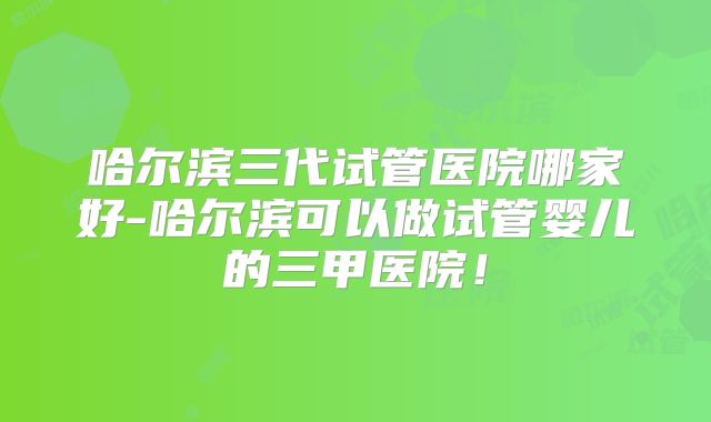 哈尔滨三代试管医院哪家好-哈尔滨可以做试管婴儿的三甲医院！