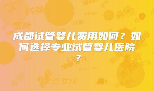 成都试管婴儿费用如何？如何选择专业试管婴儿医院？