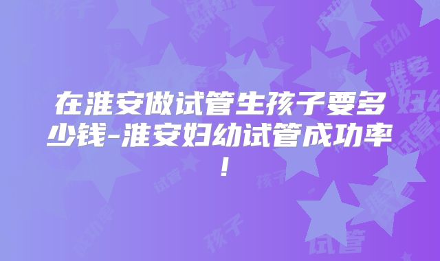 在淮安做试管生孩子要多少钱-淮安妇幼试管成功率！