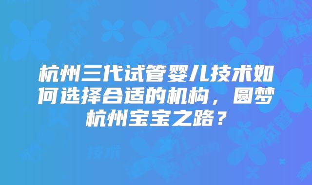 杭州三代试管婴儿技术如何选择合适的机构，圆梦杭州宝宝之路？