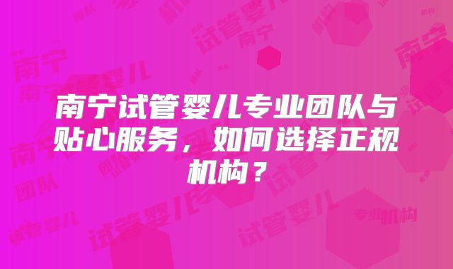 南宁试管婴儿专业团队与贴心服务，如何选择正规机构？