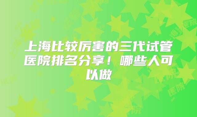 上海比较厉害的三代试管医院排名分享！哪些人可以做