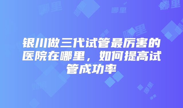 银川做三代试管最厉害的医院在哪里，如何提高试管成功率