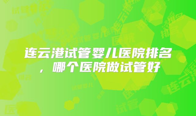 连云港试管婴儿医院排名，哪个医院做试管好