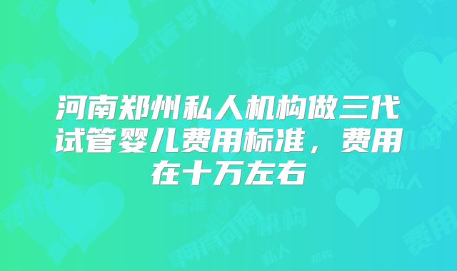 河南郑州私人机构做三代试管婴儿费用标准,费用在十万左右