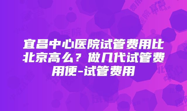宜昌中心医院试管费用比北京高么？做几代试管费用便-试管费用