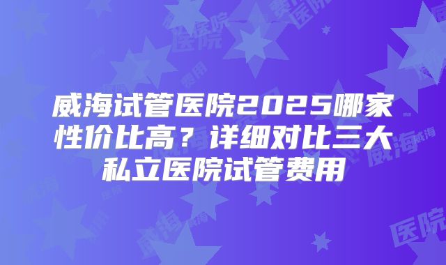 威海试管医院2025哪家性价比高？详细对比三大私立医院试管费用