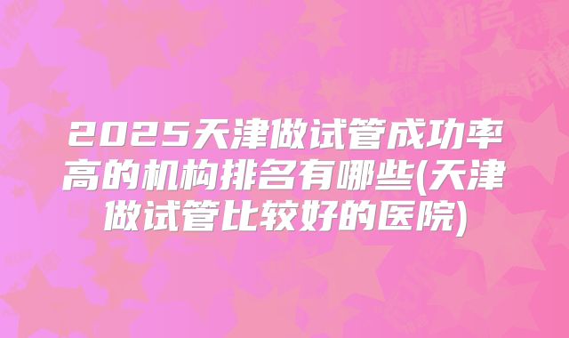 2025天津做试管成功率高的机构排名有哪些(天津做试管比较好的医院)
