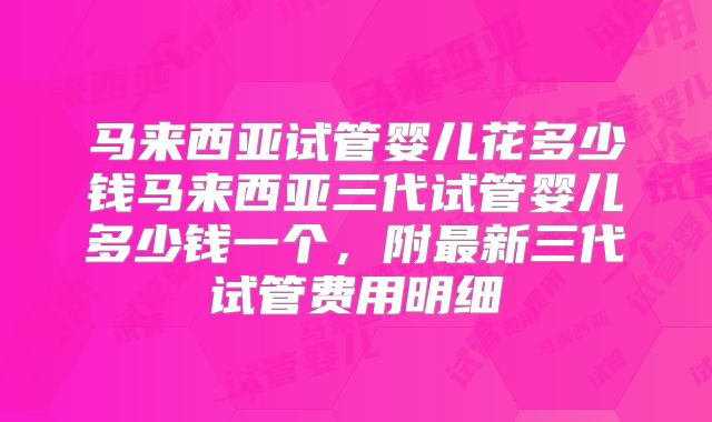 马来西亚试管婴儿花多少钱马来西亚三代试管婴儿多少钱一个，附最新三代试管费用明细