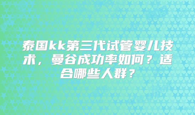 泰国kk第三代试管婴儿技术，曼谷成功率如何？适合哪些人群？