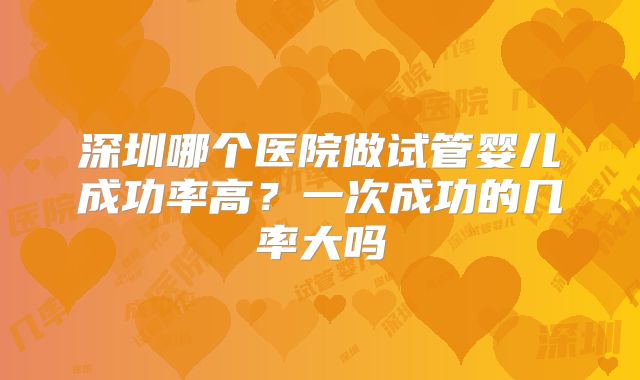 深圳哪个医院做试管婴儿成功率高？一次成功的几率大吗