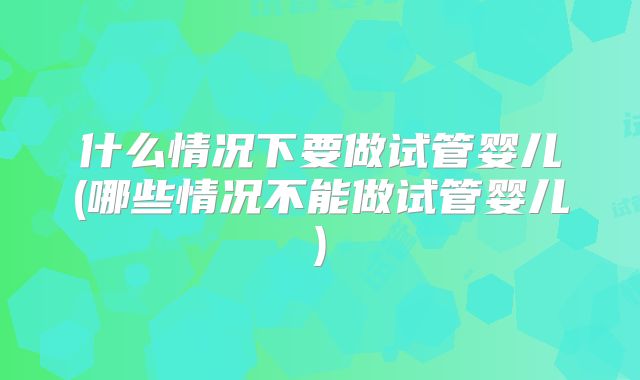 什么情况下要做试管婴儿(哪些情况不能做试管婴儿)