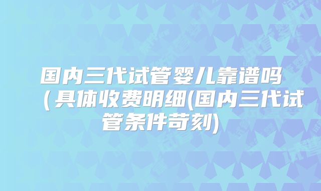 国内三代试管婴儿靠谱吗(具体收费明细(国内三代试管条件苛刻)