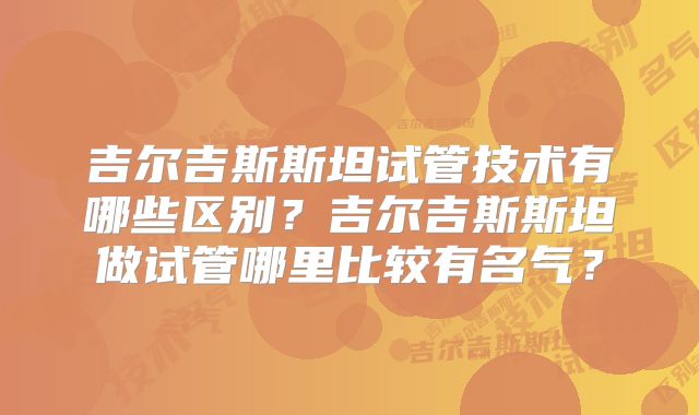 吉尔吉斯斯坦试管技术有哪些区别？吉尔吉斯斯坦做试管哪里比较有名气？