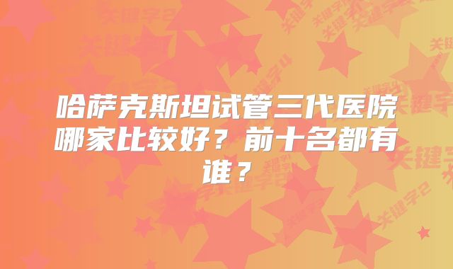 哈萨克斯坦试管三代医院哪家比较好？前十名都有谁？