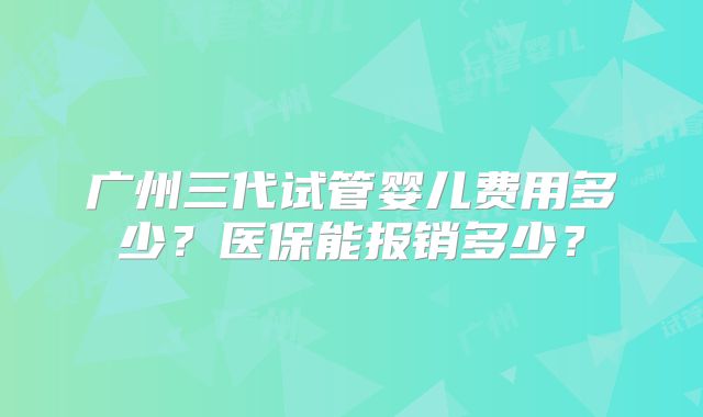 广州三代试管婴儿费用多少？医保能报销多少？