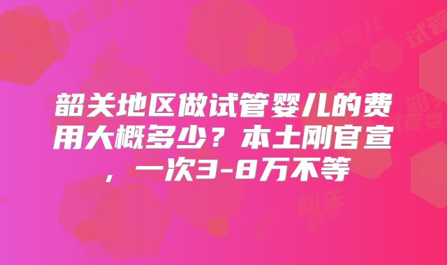 韶关地区做试管婴儿的费用大概多少？本土刚官宣，一次3-8万不等