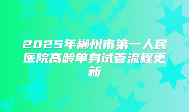 2025年郴州市第一人民医院高龄单身试管流程更新