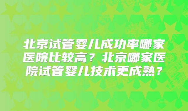 北京试管婴儿成功率哪家医院比较高？北京哪家医院试管婴儿技术更成熟？