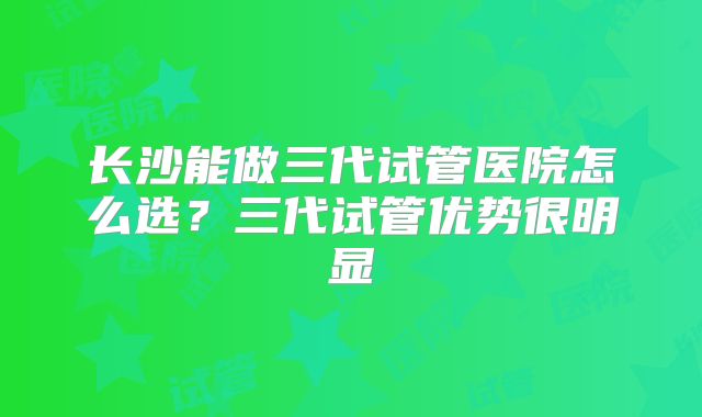 长沙能做三代试管医院怎么选？三代试管优势很明显