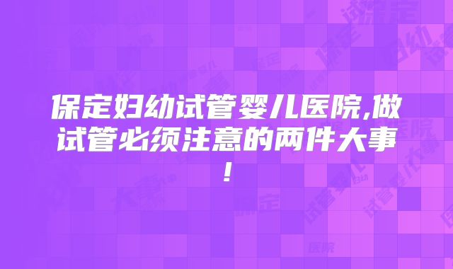 保定妇幼试管婴儿医院,做试管必须注意的两件大事!
