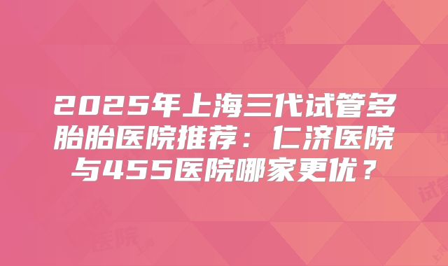 2025年上海三代试管多胎胎医院推荐：仁济医院与455医院哪家更优？