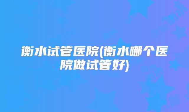 衡水试管医院(衡水哪个医院做试管好)