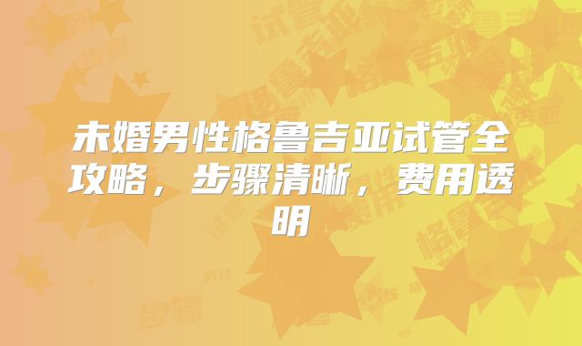 未婚男性格鲁吉亚试管全攻略，步骤清晰，费用透明