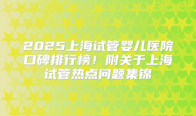 2025上海试管婴儿医院口碑排行榜!附关于上海试管热点问题集锦