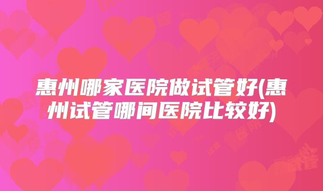 惠州哪家医院做试管好(惠州试管哪间医院比较好)