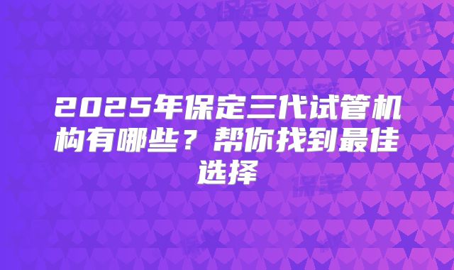 2025年保定三代试管机构有哪些？帮你找到最佳选择