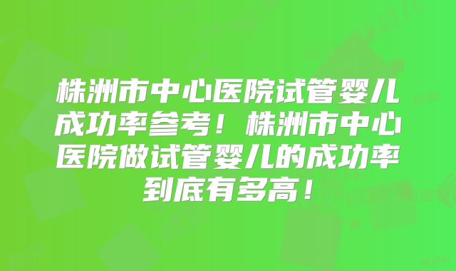 株洲市中心医院试管婴儿成功率参考！株洲市中心医院做试管婴儿的成功率到底有多高！