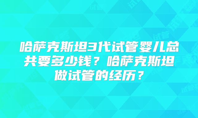 哈萨克斯坦3代试管婴儿总共要多少钱？哈萨克斯坦做试管的经历？