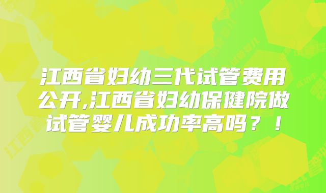 江西省妇幼三代试管费用公开,江西省妇幼保健院做试管婴儿成功率高吗？！